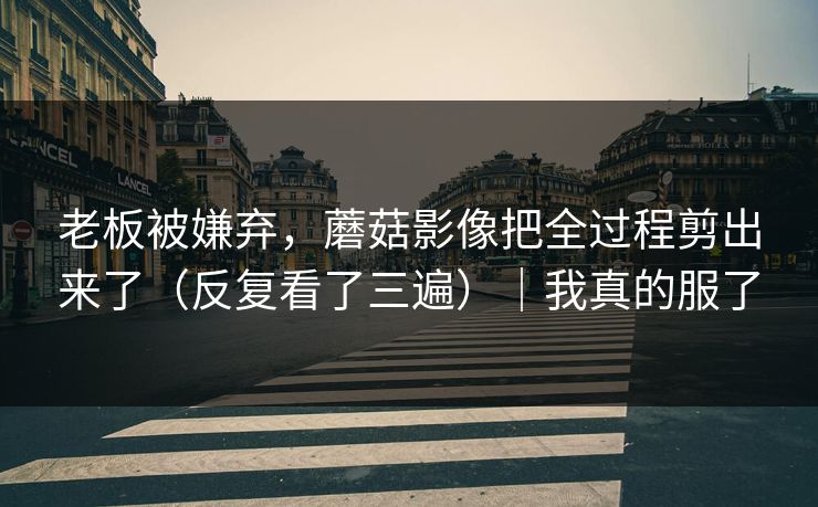 老板被嫌弃,蘑菇影像把全过程剪出来了(反复看了三遍)|我真的服了 老板被嫌弃,蘑菇影像把全过程剪出来了(反复看了三遍)|我真的服了