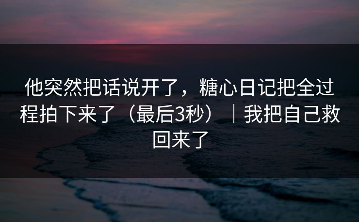 他突然把话说开了，糖心日记把全过程拍下来了（最后3秒）｜我把自己救回来了