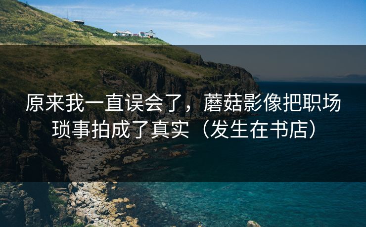 原来我一直误会了，蘑菇影像把职场琐事拍成了真实（发生在书店）