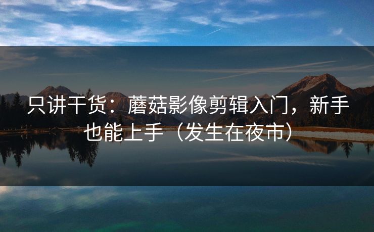 只讲干货：蘑菇影像剪辑入门，新手也能上手（发生在夜市）