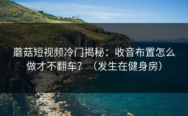 蘑菇短视频冷门揭秘：收音布置怎么做才不翻车？（发生在健身房）