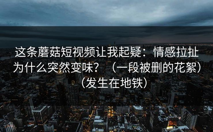 这条蘑菇短视频让我起疑：情感拉扯为什么突然变味？（一段被删的花絮）（发生在地铁）