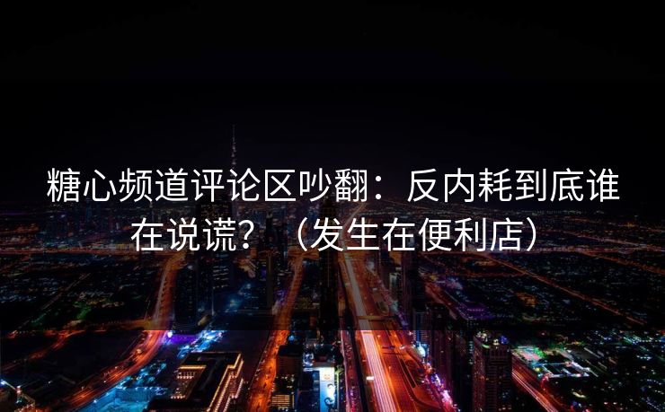 糖心频道评论区吵翻：反内耗到底谁在说谎？（发生在便利店）