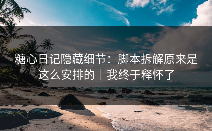糖心日记隐藏细节：脚本拆解原来是这么安排的｜我终于释怀了