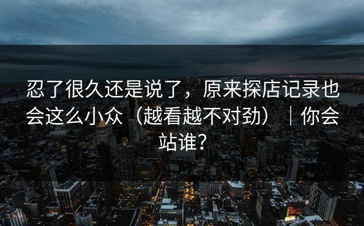 忍了很久还是说了，原来探店记录也会这么小众（越看越不对劲）｜你会站谁？