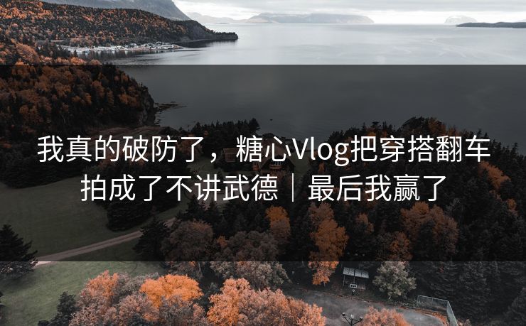 我真的破防了，糖心Vlog把穿搭翻车拍成了不讲武德｜最后我赢了