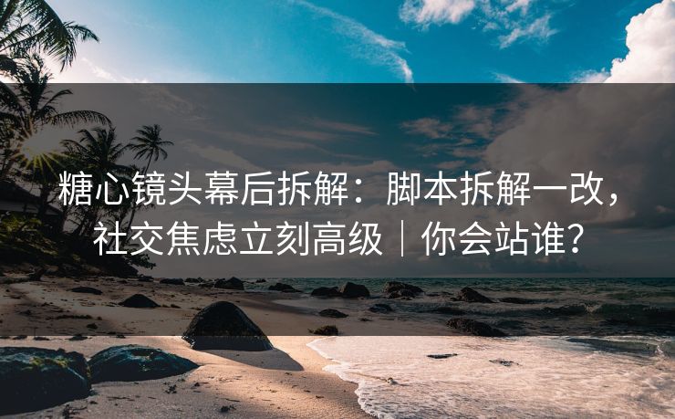 糖心镜头幕后拆解：脚本拆解一改，社交焦虑立刻高级｜你会站谁？