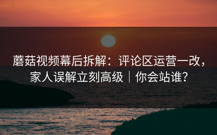蘑菇视频幕后拆解：评论区运营一改，家人误解立刻高级｜你会站谁？