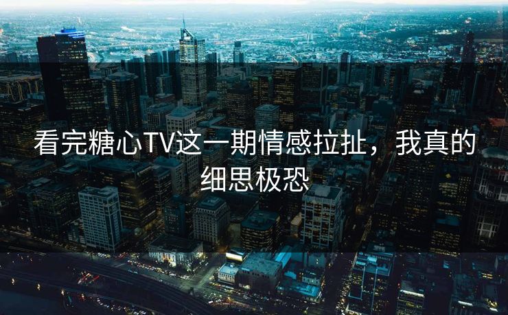 看完糖心TV这一期情感拉扯，我真的细思极恐