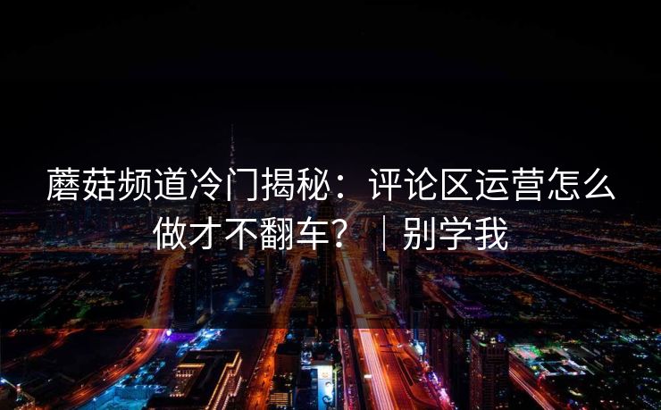 蘑菇频道冷门揭秘：评论区运营怎么做才不翻车？｜别学我