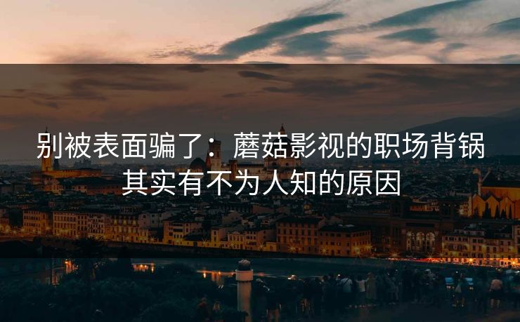 别被表面骗了：蘑菇影视的职场背锅其实有不为人知的原因