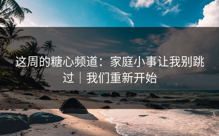 这周的糖心频道：家庭小事让我别跳过｜我们重新开始