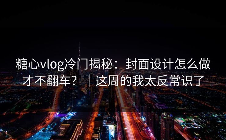 糖心vlog冷门揭秘：封面设计怎么做才不翻车？｜这周的我太反常识了