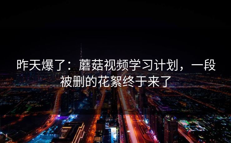 昨天爆了：蘑菇视频学习计划，一段被删的花絮终于来了