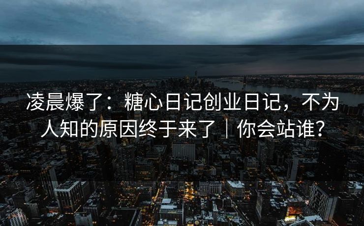 凌晨爆了：糖心日记创业日记，不为人知的原因终于来了｜你会站谁？