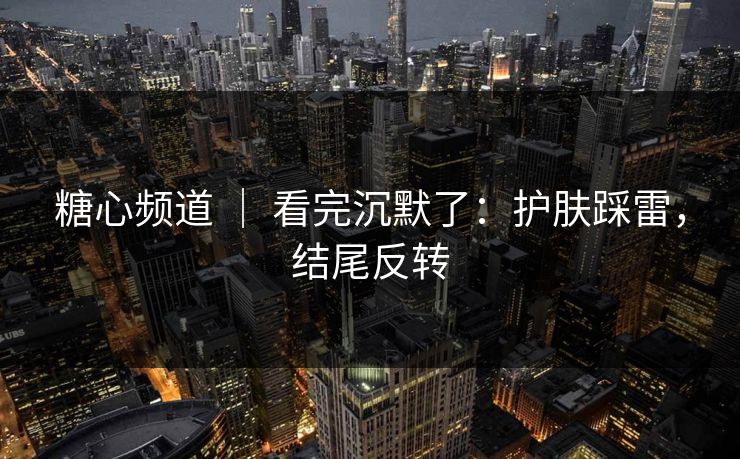 糖心频道 ｜ 看完沉默了：护肤踩雷，结尾反转