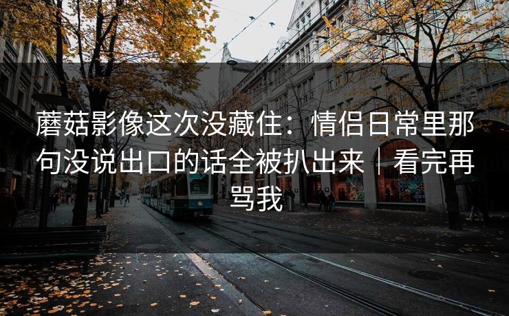 蘑菇影像这次没藏住：情侣日常里那句没说出口的话全被扒出来｜看完再骂我