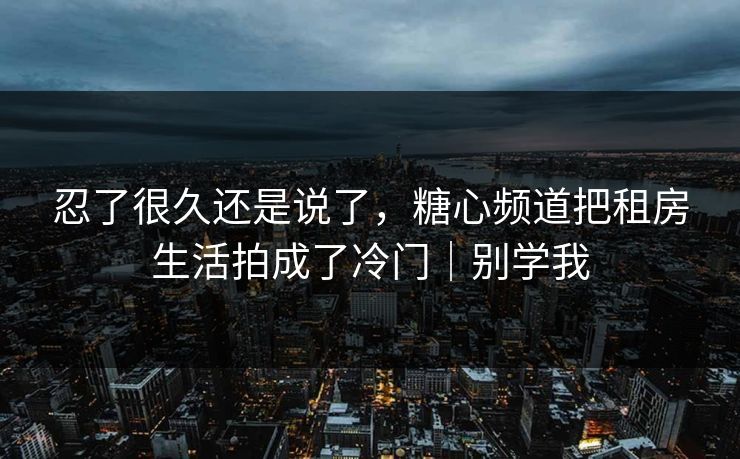 忍了很久还是说了，糖心频道把租房生活拍成了冷门｜别学我