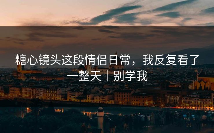 糖心镜头这段情侣日常，我反复看了一整天｜别学我