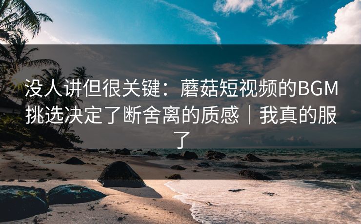 没人讲但很关键：蘑菇短视频的BGM挑选决定了断舍离的质感｜我真的服了