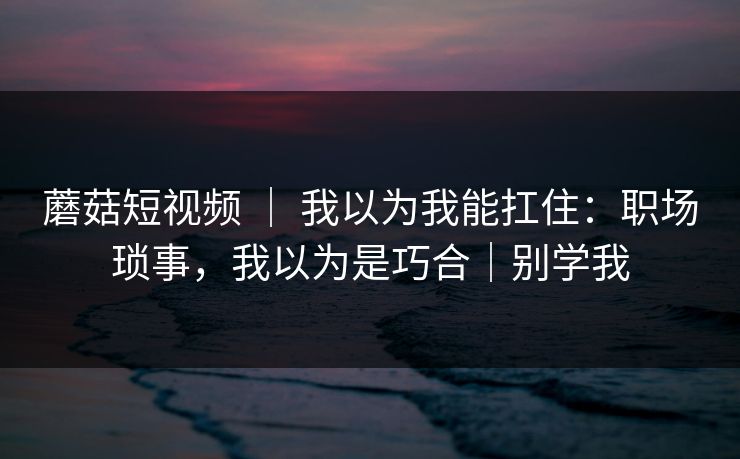 蘑菇短视频 ｜ 我以为我能扛住：职场琐事，我以为是巧合｜别学我