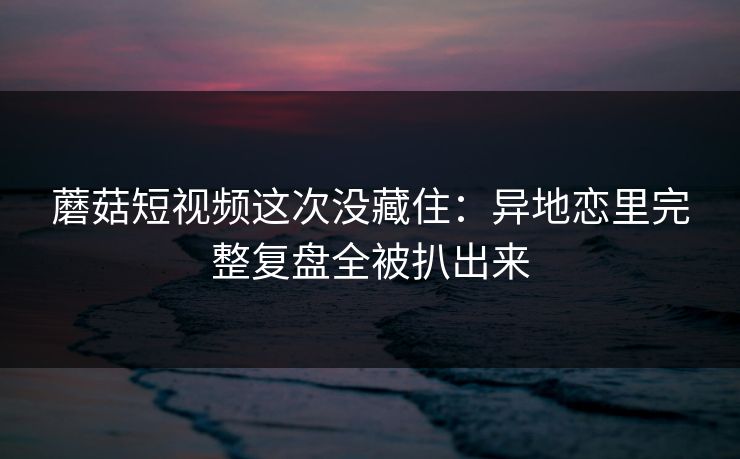 蘑菇短视频这次没藏住：异地恋里完整复盘全被扒出来
