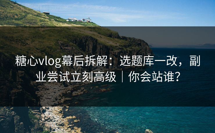 糖心vlog幕后拆解：选题库一改，副业尝试立刻高级｜你会站谁？