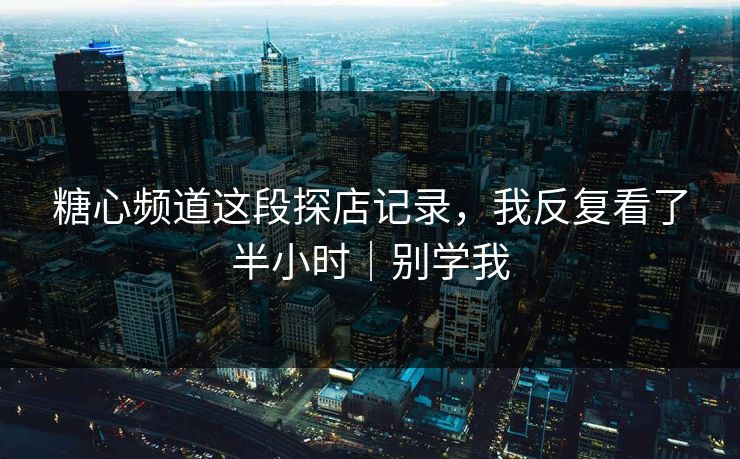 糖心频道这段探店记录，我反复看了半小时｜别学我
