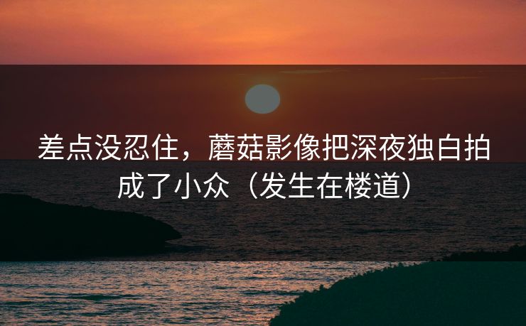 差点没忍住，蘑菇影像把深夜独白拍成了小众（发生在楼道）