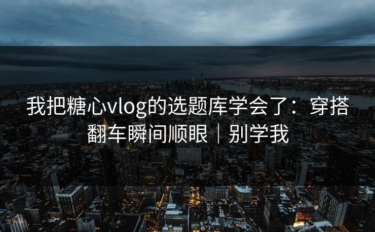 我把糖心vlog的选题库学会了：穿搭翻车瞬间顺眼｜别学我