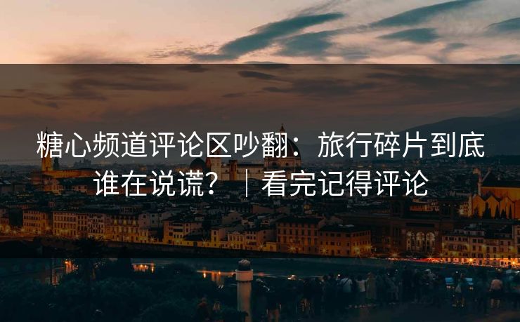 糖心频道评论区吵翻：旅行碎片到底谁在说谎？｜看完记得评论