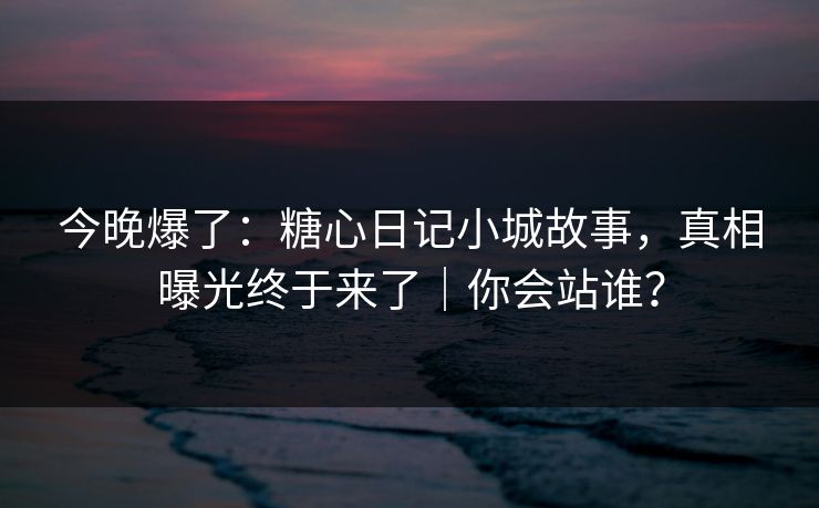今晚爆了：糖心日记小城故事，真相曝光终于来了｜你会站谁？