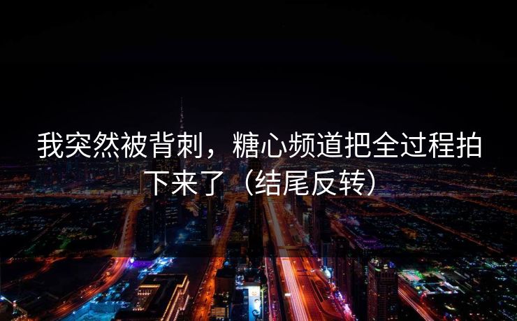 我突然被背刺，糖心频道把全过程拍下来了（结尾反转）
