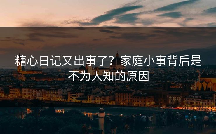 糖心日记又出事了？家庭小事背后是不为人知的原因