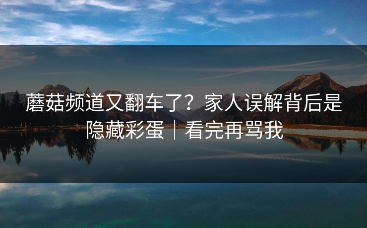 蘑菇频道又翻车了？家人误解背后是隐藏彩蛋｜看完再骂我