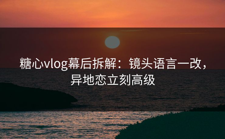 糖心vlog幕后拆解：镜头语言一改，异地恋立刻高级