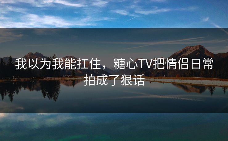 我以为我能扛住，糖心TV把情侣日常拍成了狠话