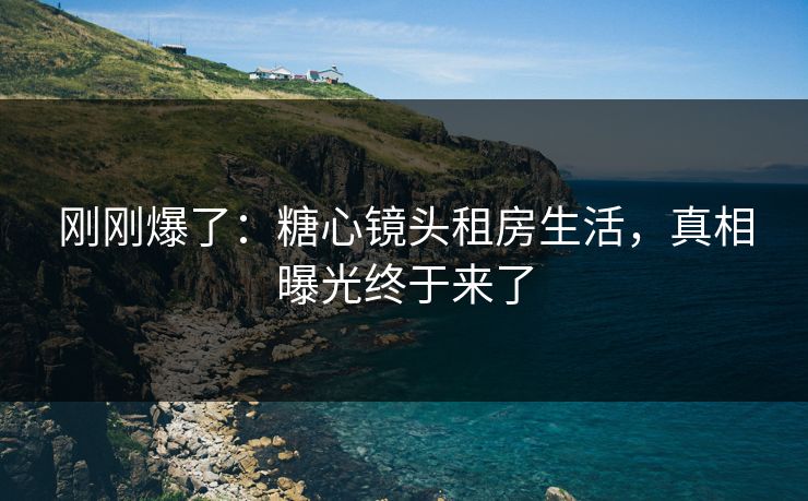 刚刚爆了：糖心镜头租房生活，真相曝光终于来了