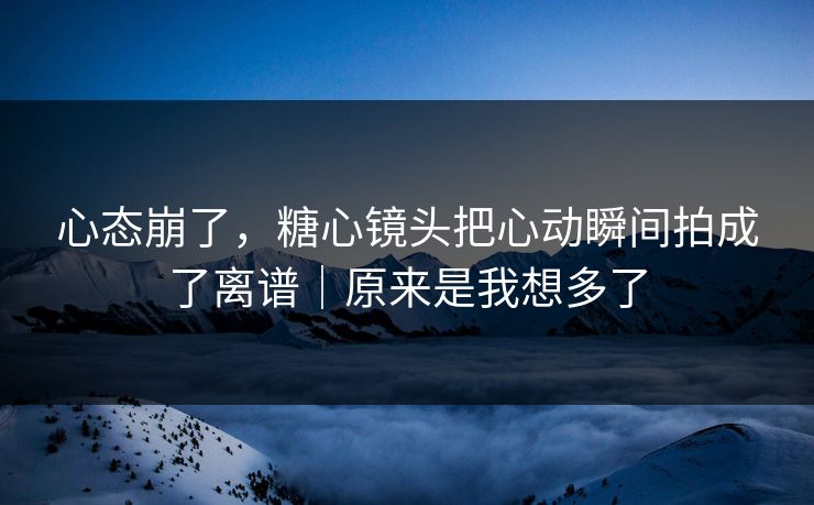 心态崩了，糖心镜头把心动瞬间拍成了离谱｜原来是我想多了