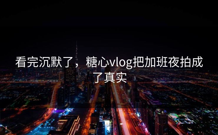 看完沉默了，糖心vlog把加班夜拍成了真实