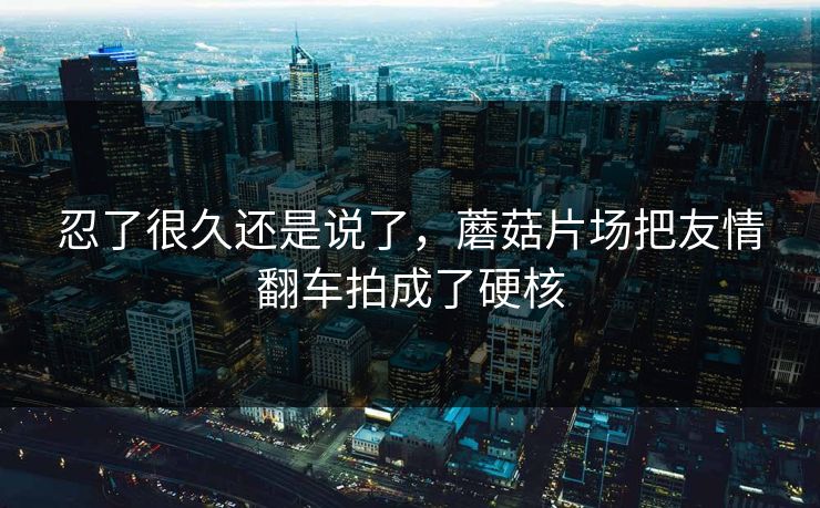 忍了很久还是说了，蘑菇片场把友情翻车拍成了硬核