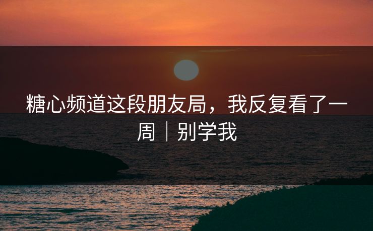 糖心频道这段朋友局，我反复看了一周｜别学我