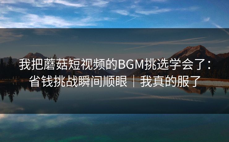 我把蘑菇短视频的BGM挑选学会了：省钱挑战瞬间顺眼｜我真的服了