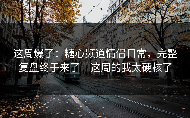 这周爆了：糖心频道情侣日常，完整复盘终于来了｜这周的我太硬核了