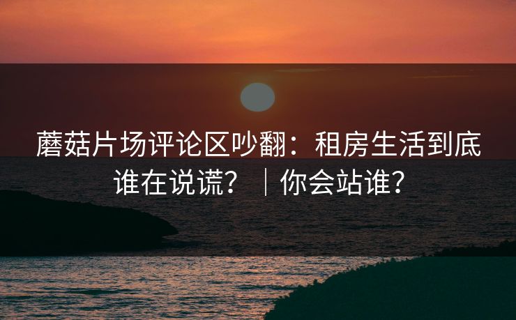 蘑菇片场评论区吵翻：租房生活到底谁在说谎？｜你会站谁？