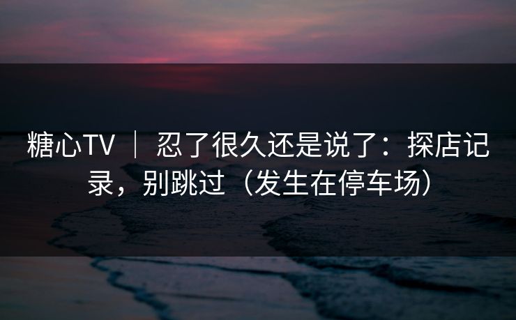 糖心TV ｜ 忍了很久还是说了：探店记录，别跳过（发生在停车场）