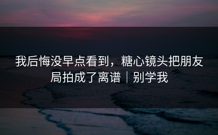 我后悔没早点看到，糖心镜头把朋友局拍成了离谱｜别学我