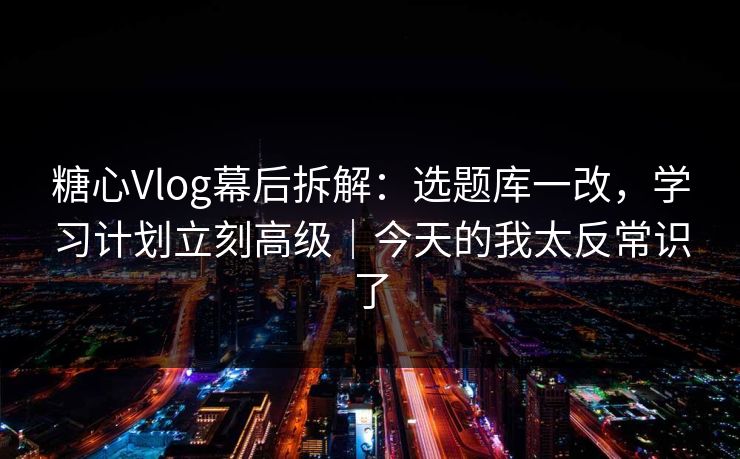 糖心Vlog幕后拆解：选题库一改，学习计划立刻高级｜今天的我太反常识了