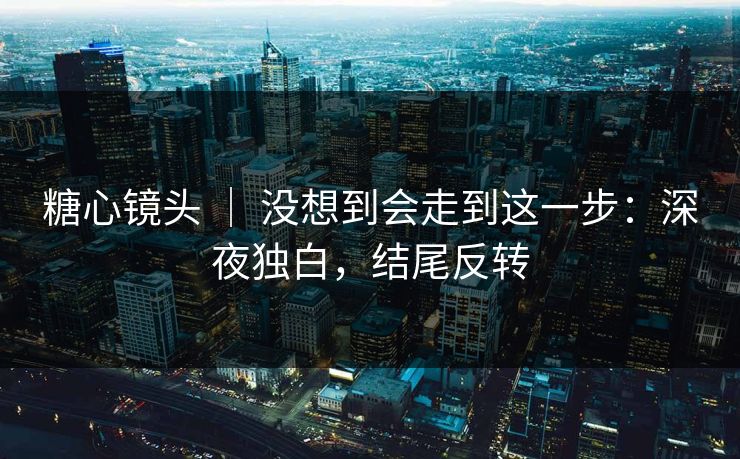 糖心镜头 ｜ 没想到会走到这一步：深夜独白，结尾反转