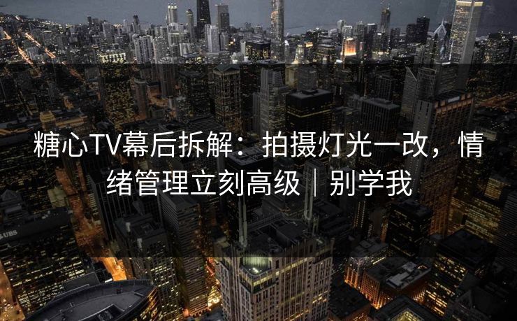 糖心TV幕后拆解：拍摄灯光一改，情绪管理立刻高级｜别学我